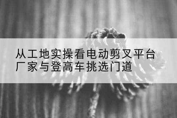 埇桥电动剪叉升降平台厂家-从工地实操看电动剪叉平台厂家与登高车挑选门道