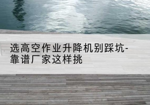 埇桥剪叉式升降机厂家-选高空作业升降机别踩坑-靠谱厂家这样挑