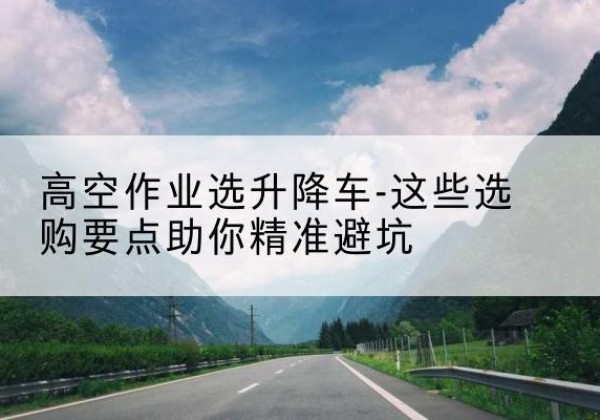 埇桥升降车厂家-高空作业选升降车-这些选购要点助你*避坑