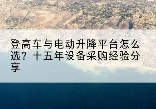 埇桥登高车厂家厂家-登高车与电动升降平台怎么选？十五年设备采购经验分享